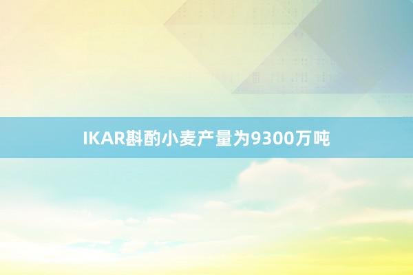 IKAR斟酌小麦产量为9300万吨